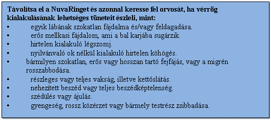 Szövegdoboz: Távolítsa el a NuvaRinget és azonnal keresse fel orvosát, ha vérrög kialakulásának lehetséges tüneteit észleli, mint:
• egyik lábának szokatlan fájdalma és/vagy feldagadása.
• erős mellkasi fájdalom, ami a bal karjába sugárzik.
• hirtelen kialakuló légszomj.
• nyilvánvaló ok nélkül kialakuló hirtelen köhögés.
• bármilyen szokatlan, erős vagy hosszan tartó fejfájás, vagy a migrén rosszabbodása.
• részleges vagy teljes vakság, illetve kettőslátás.
• nehezített beszéd vagy teljes beszédképtelenség.
• szédülés vagy ájulás.
• gyengeség, rossz közérzet vagy bármely testrész zsibbadása.
